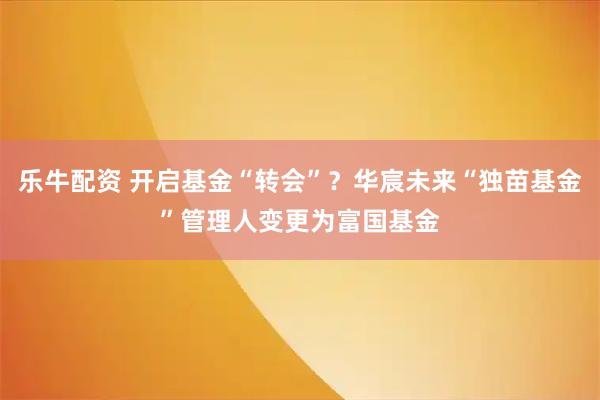 乐牛配资 开启基金“转会”？华宸未来“独苗基金”管理人变更为富国基金