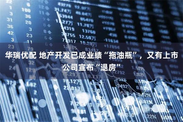 华瑞优配 地产开发已成业绩“拖油瓶”，又有上市公司宣布“退房”