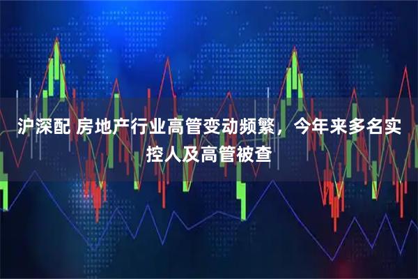 沪深配 房地产行业高管变动频繁，今年来多名实控人及高管被查