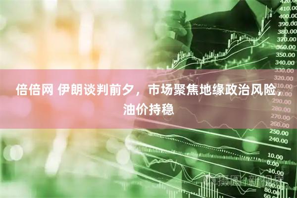 倍倍网 伊朗谈判前夕，市场聚焦地缘政治风险，油价持稳
