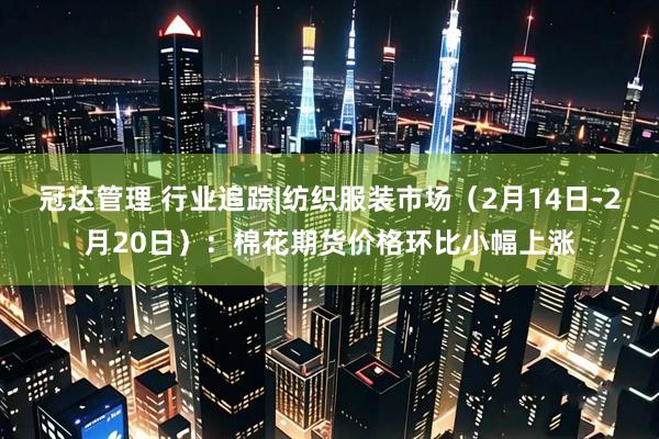冠达管理 行业追踪|纺织服装市场（2月14日-2月20日）：棉花期货价格环比小幅上涨