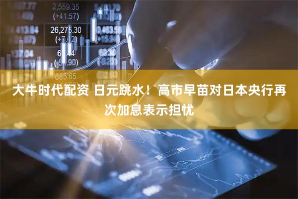 大牛时代配资 日元跳水！高市早苗对日本央行再次加息表示担忧