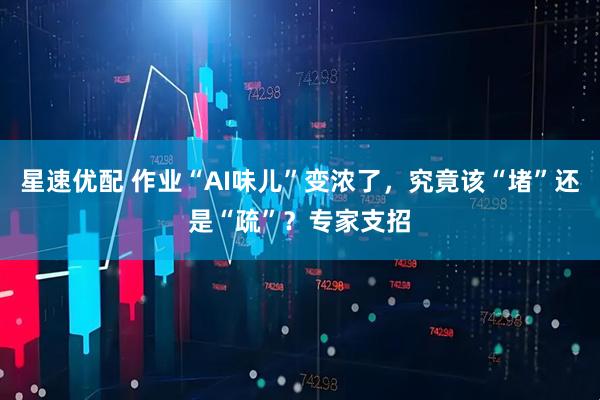 星速优配 作业“AI味儿”变浓了，究竟该“堵”还是“疏”？专家支招