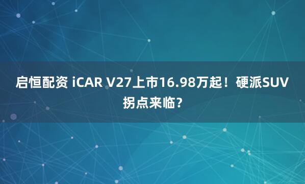 启恒配资 iCAR V27上市16.98万起！硬派SUV拐点来临？