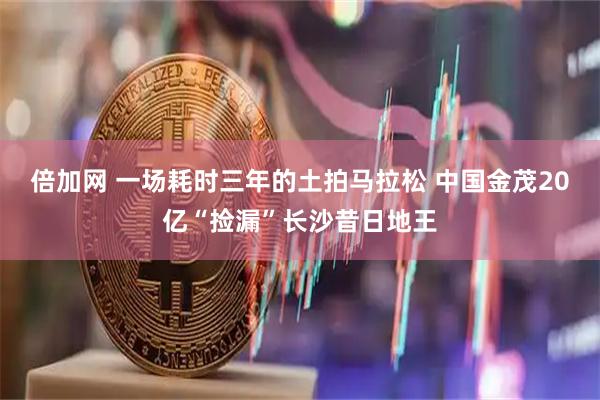 倍加网 一场耗时三年的土拍马拉松 中国金茂20亿“捡漏”长沙昔日地王