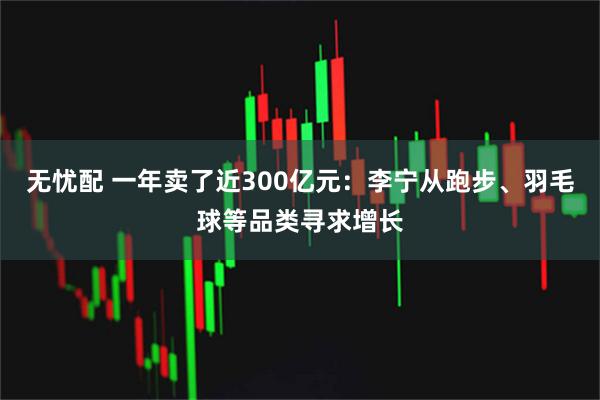 无忧配 一年卖了近300亿元：李宁从跑步、羽毛球等品类寻求增长