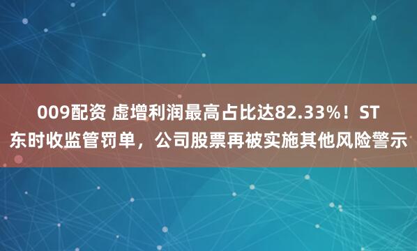 009配资 虚增利润最高占比达82.33%！ST东时收监管罚单，公司股票再被实施其他风险警示