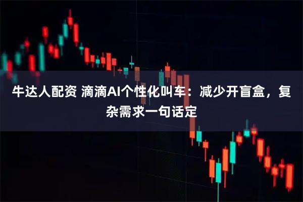 牛达人配资 滴滴AI个性化叫车:减少开盲盒,复杂需求一句话定