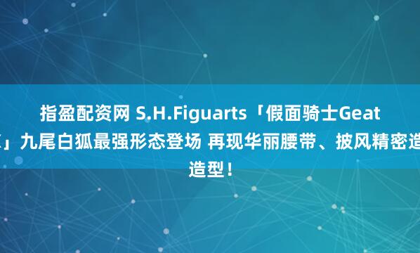 指盈配资网 S.H.Figuarts「假面骑士Geats IX」九尾白狐最强形态登场 再现华丽腰带、披风精密造型！