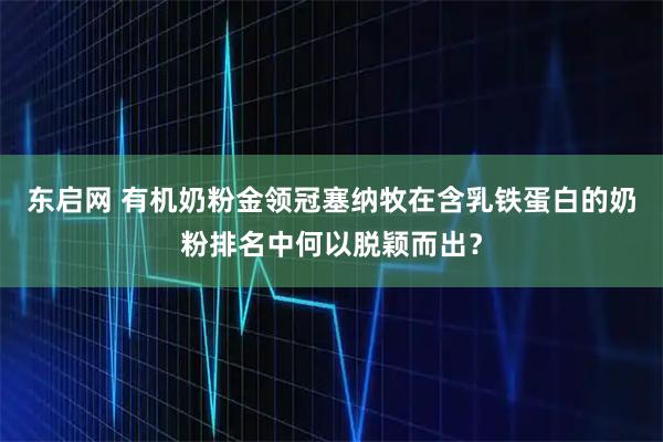 东启网 有机奶粉金领冠塞纳牧在含乳铁蛋白的奶粉排名中何以脱颖而出?