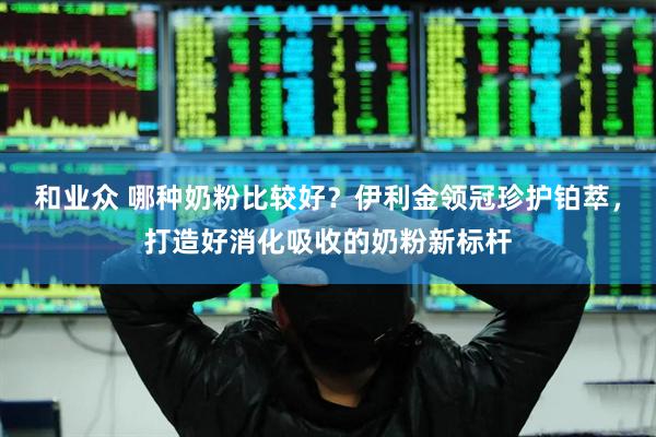 和业众 哪种奶粉比较好？伊利金领冠珍护铂萃，打造好消化吸收的奶粉新标杆