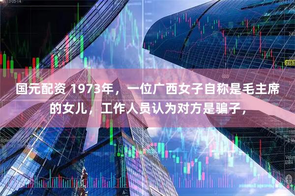 国元配资 1973年,一位广西女子自称是毛主席的女儿,工作人员认为对方是骗子,