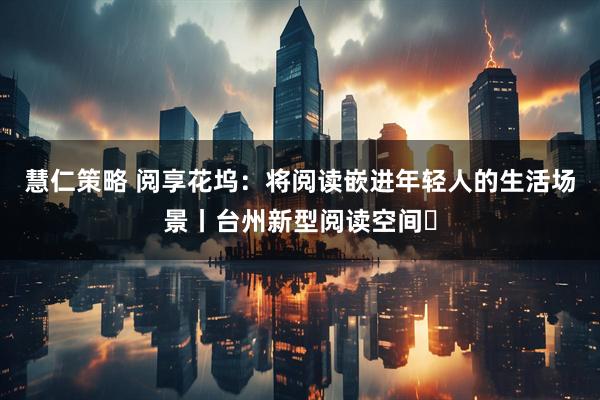 慧仁策略 阅享花坞：将阅读嵌进年轻人的生活场景丨台州新型阅读空间⑲