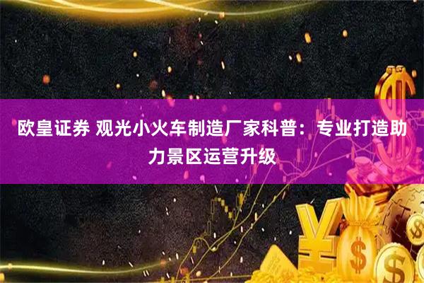 欧皇证券 观光小火车制造厂家科普：专业打造助力景区运营升级