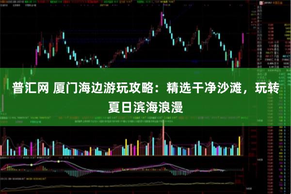 普汇网 厦门海边游玩攻略：精选干净沙滩，玩转夏日滨海浪漫