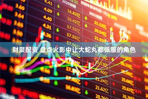 财聚配资 盘点火影中让大蛇丸都佩服的角色