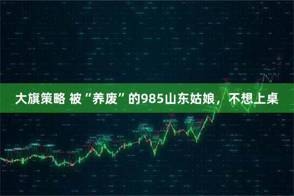 大旗策略 被“养废”的985山东姑娘，不想上桌