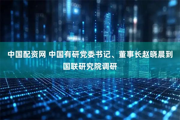 中国配资网 中国有研党委书记、董事长赵晓晨到国联研究院调研