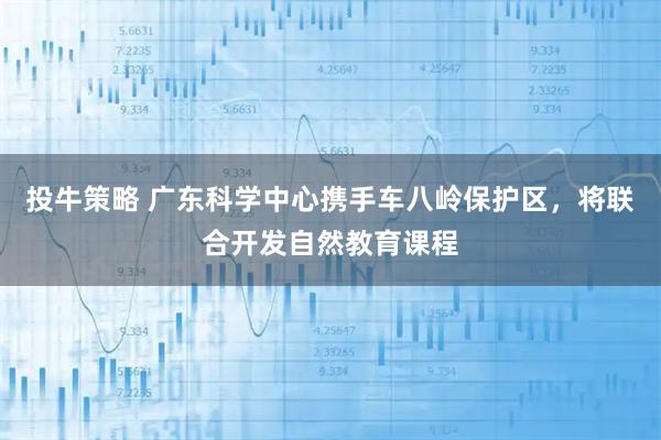 投牛策略 广东科学中心携手车八岭保护区,将联合开发自然教育课程