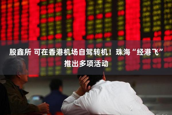 股鑫所 可在香港机场自驾转机!珠海“经港飞”推出多项活动