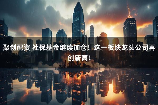 聚创配资 社保基金继续加仓！这一板块龙头公司再创新高！
