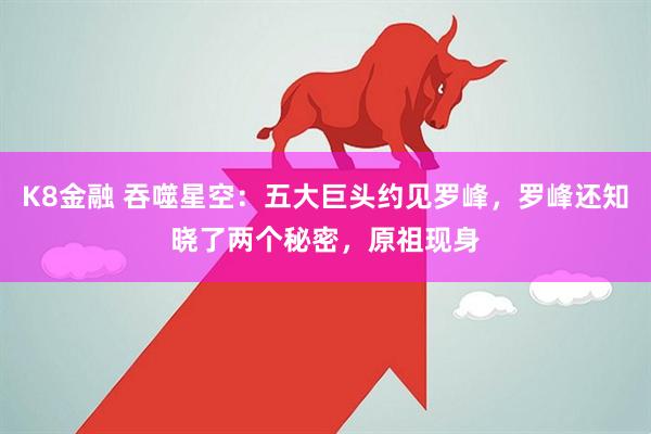 K8金融 吞噬星空：五大巨头约见罗峰，罗峰还知晓了两个秘密，原祖现身