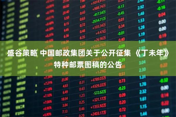 盛谷策略 中国邮政集团关于公开征集 《丁未年》特种邮票图稿的公告