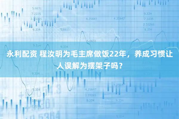 永利配资 程汝明为毛主席做饭22年，养成习惯让人误解为摆架子吗？