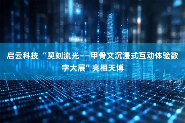 启云科技 “契刻流光——甲骨文沉浸式互动体验数字大展”亮相天博