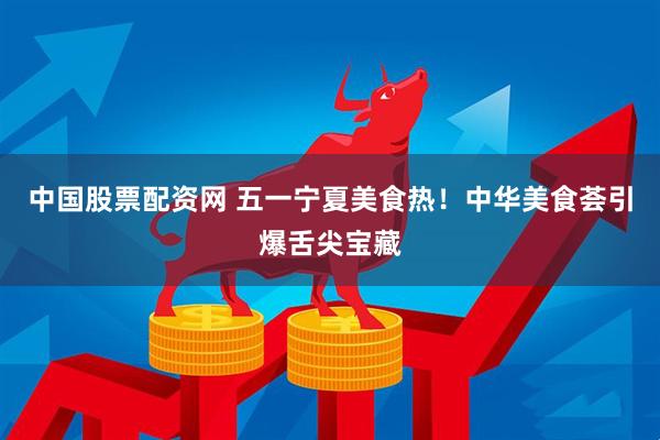 中国股票配资网 五一宁夏美食热！中华美食荟引爆舌尖宝藏