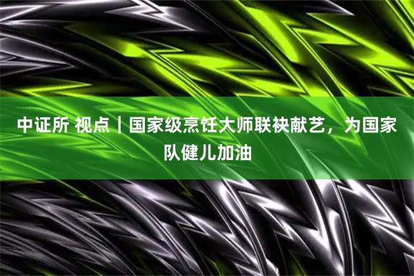 中证所 视点｜国家级烹饪大师联袂献艺，为国家队健儿加油