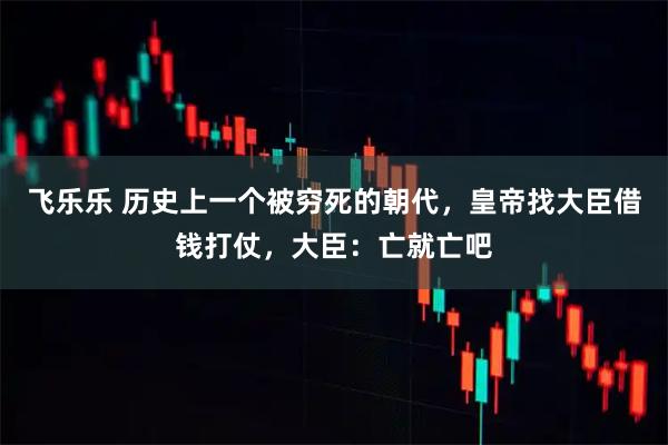 飞乐乐 历史上一个被穷死的朝代,皇帝找大臣借钱打仗,大臣:亡就亡吧