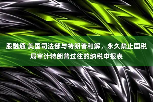 股融通 美国司法部与特朗普和解，永久禁止国税局审计特朗普过往的纳税申报表