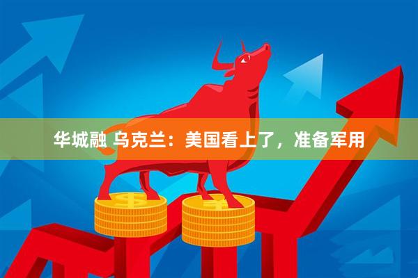 华城融 乌克兰：美国看上了，准备军用