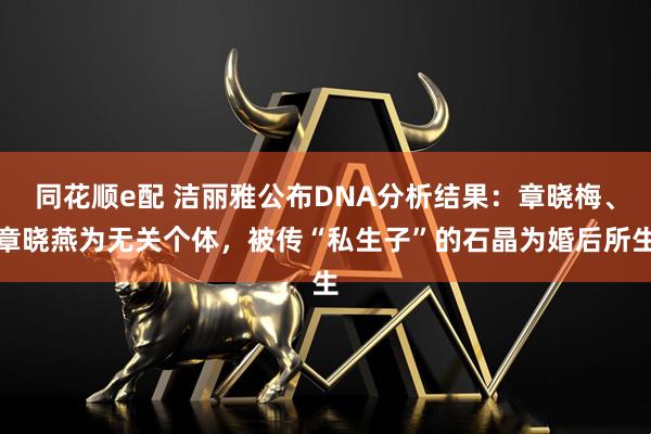 同花顺e配 洁丽雅公布DNA分析结果：章晓梅、章晓燕为无关个体，被传“私生子”的石晶为婚后所生