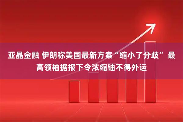 亚晶金融 伊朗称美国最新方案“缩小了分歧” 最高领袖据报下令浓缩铀不得外运