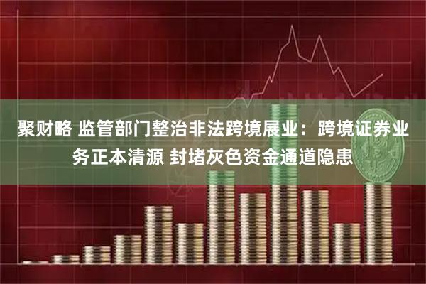 聚财略 监管部门整治非法跨境展业：跨境证券业务正本清源 封堵灰色资金通道隐患