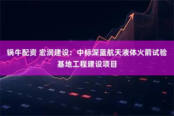 锅牛配资 宏润建设：中标深蓝航天液体火箭试验基地工程建设项目