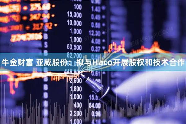 牛金财富 亚威股份：拟与Haco开展股权和技术合作