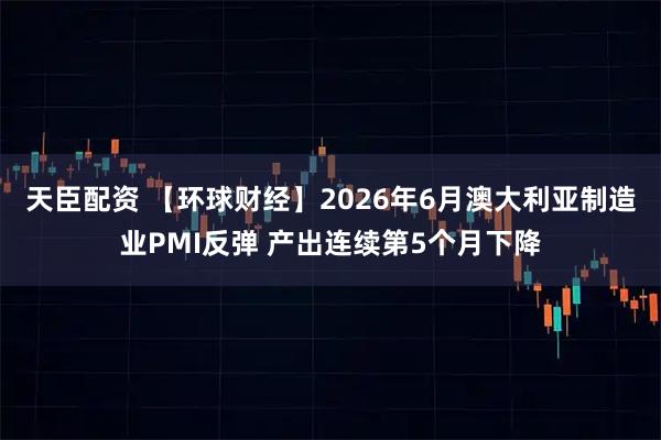 天臣配资 【环球财经】2026年6月澳大利亚制造业PMI反弹 产出连续第5个月下降