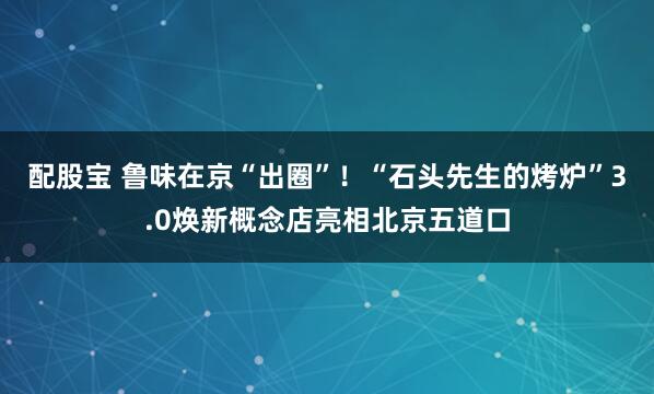 配股宝 鲁味在京“出圈”！“石头先生的烤炉”3.0焕新概念店亮相北京五道口