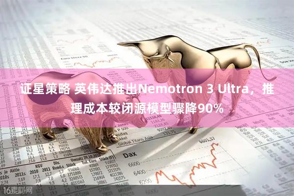 证星策略 英伟达推出Nemotron 3 Ultra，推理成本较闭源模型骤降90%