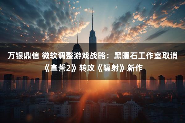 万银鼎信 微软调整游戏战略：黑曜石工作室取消《宣誓2》转攻《辐射》新作