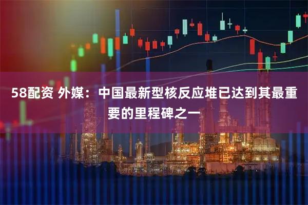 58配资 外媒：中国最新型核反应堆已达到其最重要的里程碑之一