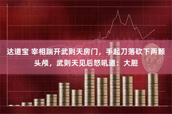 达道宝 宰相踹开武则天房门，手起刀落砍下两颗头颅，武则天见后怒吼道：大胆