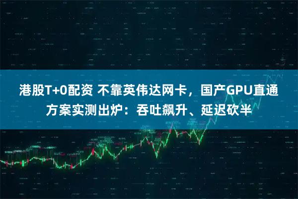 港股T+0配资 不靠英伟达网卡，国产GPU直通方案实测出炉：吞吐飙升、延迟砍半