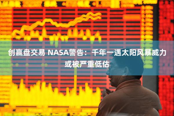 创赢盘交易 NASA警告：千年一遇太阳风暴威力或被严重低估