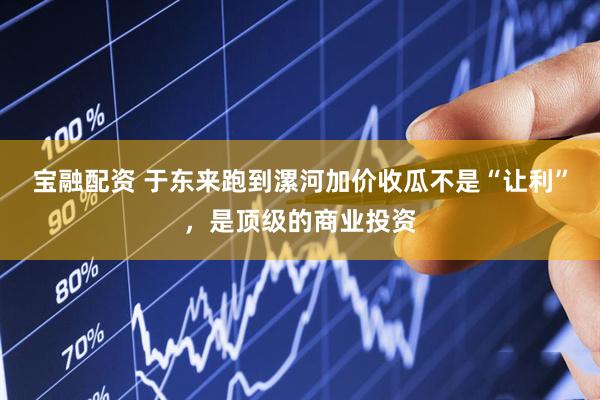 宝融配资 于东来跑到漯河加价收瓜不是“让利”，是顶级的商业投资