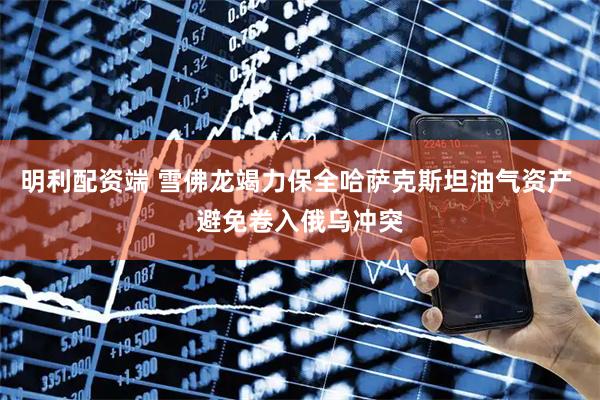 明利配资端 雪佛龙竭力保全哈萨克斯坦油气资产 避免卷入俄乌冲突