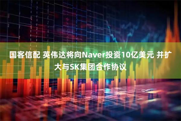 国客信配 英伟达将向Naver投资10亿美元 并扩大与SK集团合作协议